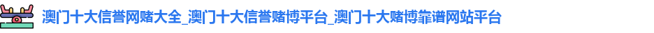 澳门十大信誉网赌大全_澳门十大信誉赌博平台_澳门十大赌博靠谱网站平台